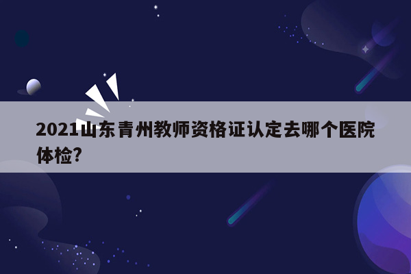 2021山东青州教师资格证认定去哪个医院体检?