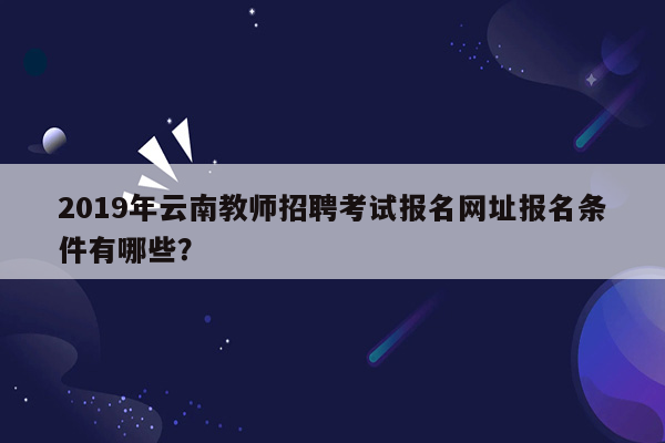 2019年云南教师招聘考试报名网址报名条件有哪些？