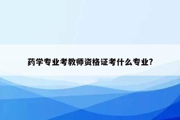 药学专业考教师资格证考什么专业?