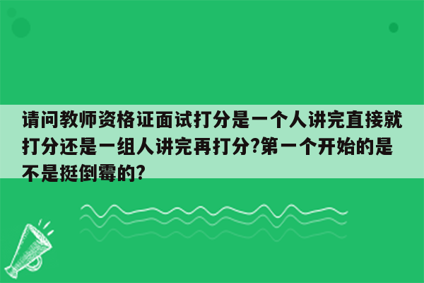 请问教师资格证面试打分是一个人讲完直接就打分还是一组人讲完再打分?第一个开始的是不是挺倒霉的?