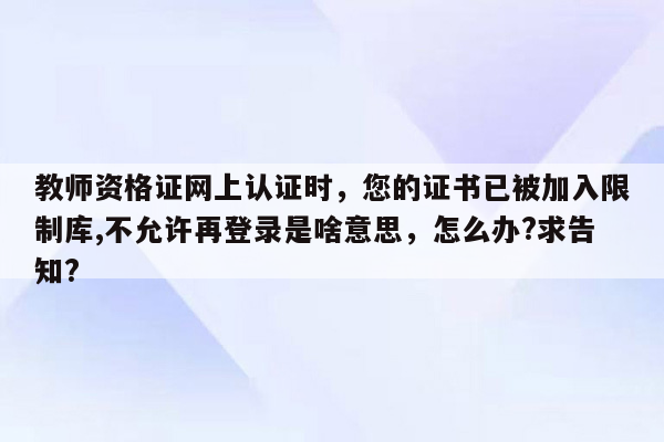 教师资格证网上认证时，您的证书已被加入限制库,不允许再登录是啥意思，怎么办?求告知?