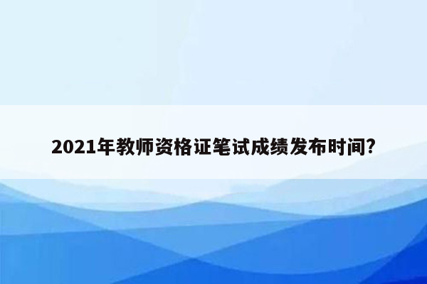 2021年教师资格证笔试成绩发布时间?