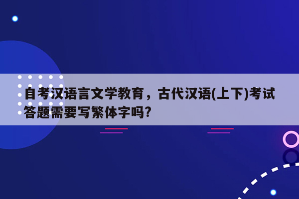 自考汉语言文学教育，古代汉语(上下)考试答题需要写繁体字吗?