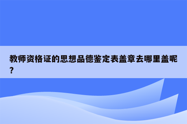 教师资格证的思想品德鉴定表盖章去哪里盖呢?