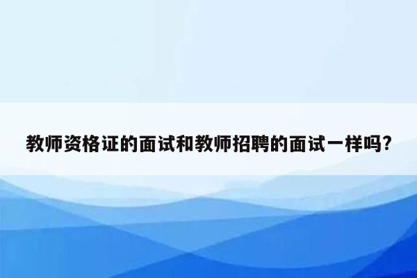 教师资格证的面试和教师招聘的面试一样吗?