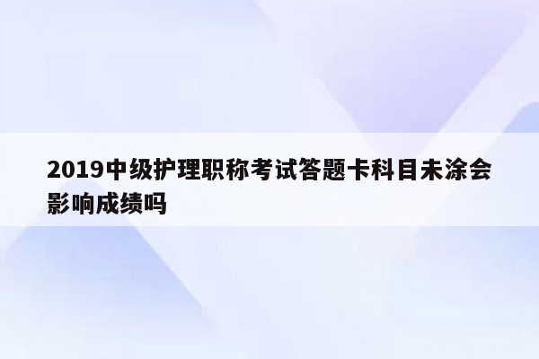 2019中级护理职称考试答题卡科目未涂会影响成绩吗