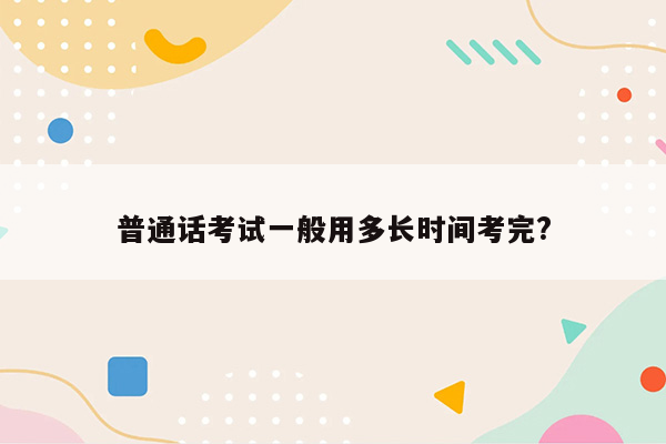 普通话考试一般用多长时间考完?