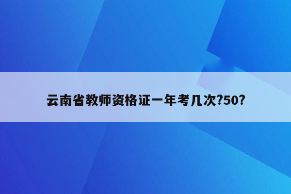 云南省教师资格证一年考几次?50?