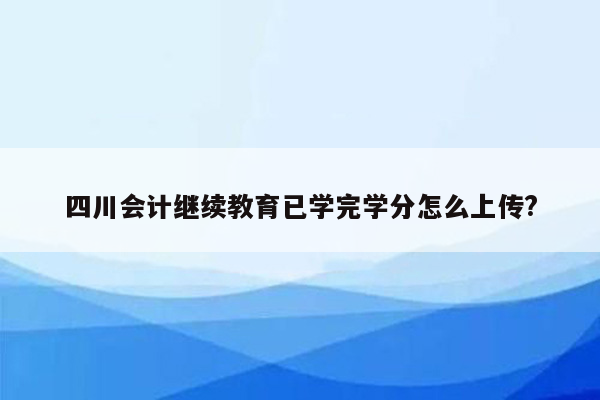 四川会计继续教育已学完学分怎么上传?