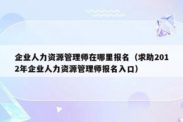 企业人力资源管理师在哪里报名（求助2012年企业人力资源管理师报名入口）