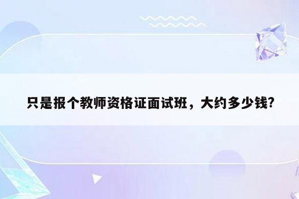 只是报个教师资格证面试班，大约多少钱?