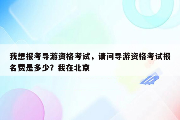 我想报考导游资格考试，请问导游资格考试报名费是多少？我在北京