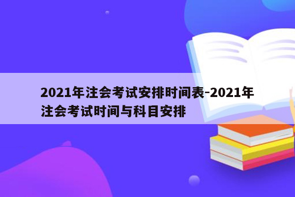 2021年注会考试安排时间表-2021年注会考试时间与科目安排