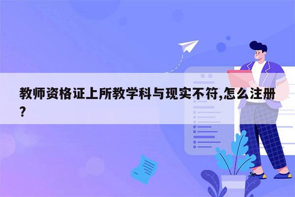 教师资格证上所教学科与现实不符,怎么注册?