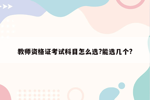 教师资格证考试科目怎么选?能选几个?