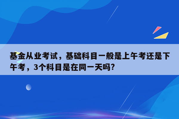 基金从业考试，基础科目一般是上午考还是下午考，3个科目是在同一天吗?