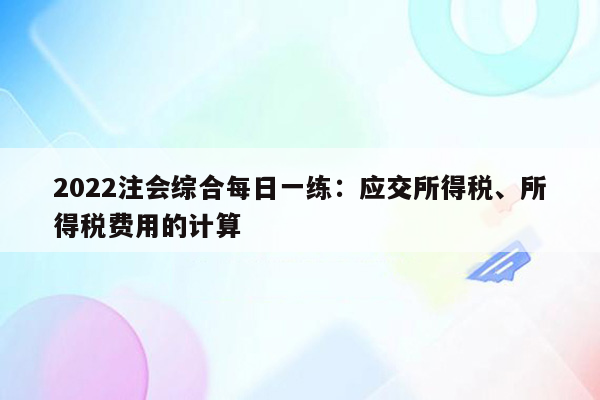 2022注会综合每日一练：应交所得税、所得税费用的计算