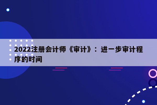 2022注册会计师《审计》：进一步审计程序的时间