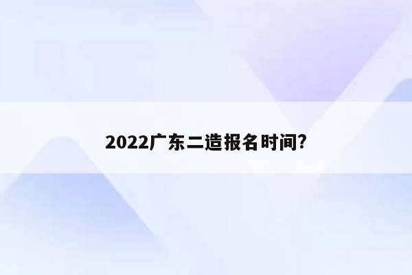 2022广东二造报名时间?