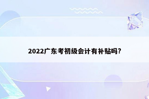 2022广东考初级会计有补贴吗?