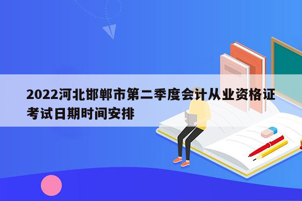 2022河北邯郸市第二季度会计从业资格证考试日期时间安排