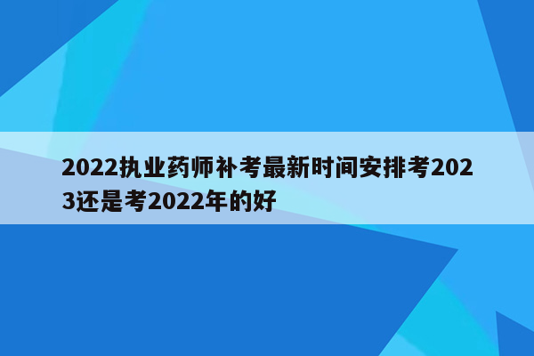 2022执业药师补考最新时间安排考2023还是考2022年的好