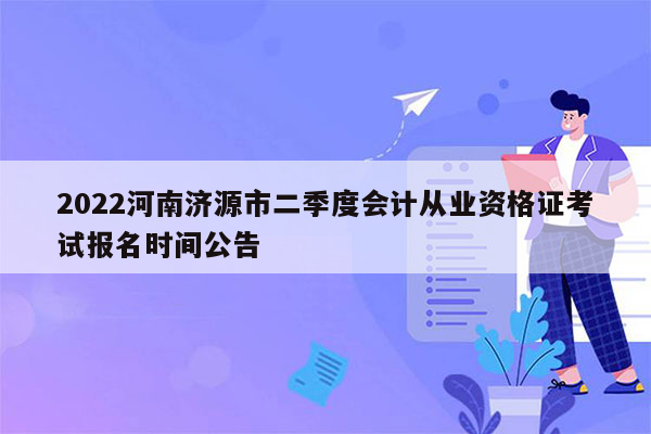 2022河南济源市二季度会计从业资格证考试报名时间公告