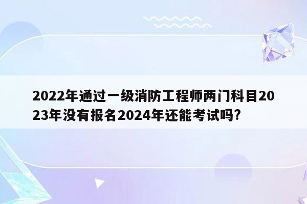 2022年通过一级消防工程师两门科目2023年没有报名2024年还能考试吗?