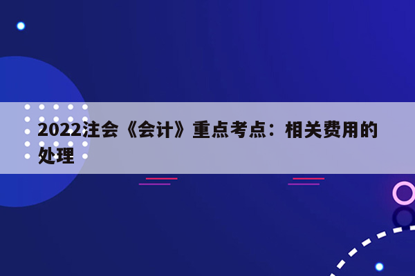 2022注会《会计》重点考点：相关费用的处理