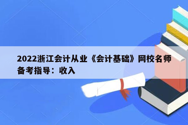 2022浙江会计从业《会计基础》网校名师备考指导：收入