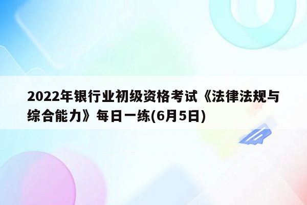 2022年银行业初级资格考试《法律法规与综合能力》每日一练(6月5日)