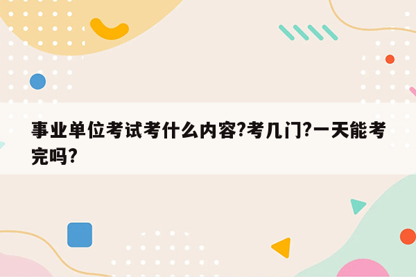 事业单位考试考什么内容?考几门?一天能考完吗?