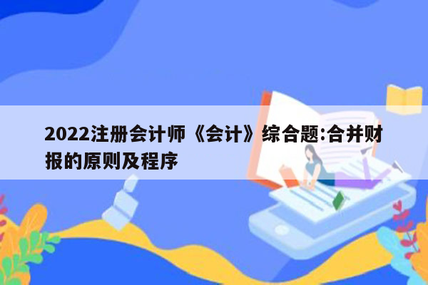 2022注册会计师《会计》综合题:合并财报的原则及程序