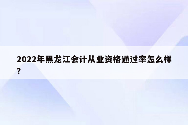 2022年黑龙江会计从业资格通过率怎么样？