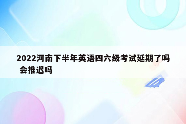 2022河南下半年英语四六级考试延期了吗 会推迟吗