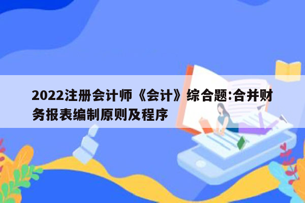 2022注册会计师《会计》综合题:合并财务报表编制原则及程序