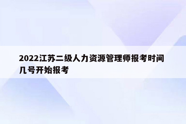 2022江苏二级人力资源管理师报考时间 几号开始报考