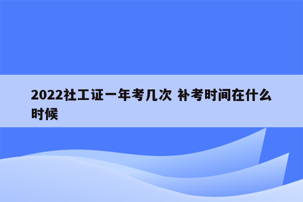 2022社工证一年考几次 补考时间在什么时候