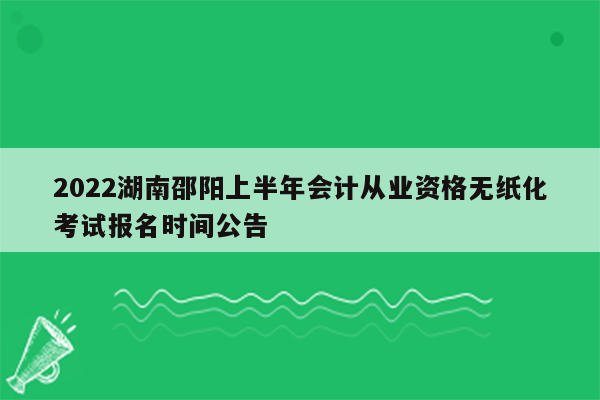 2022湖南邵阳上半年会计从业资格无纸化考试报名时间公告