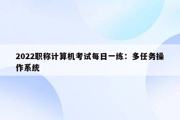 2022职称计算机考试每日一练：多任务操作系统