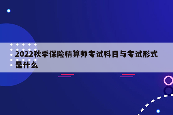 2022秋季保险精算师考试科目与考试形式是什么