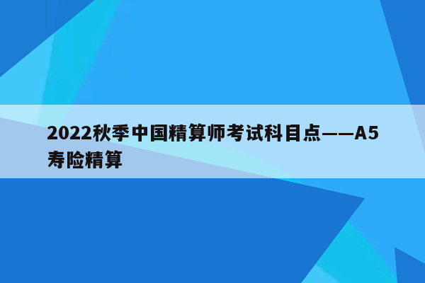 2022秋季中国精算师考试科目点——A5寿险精算