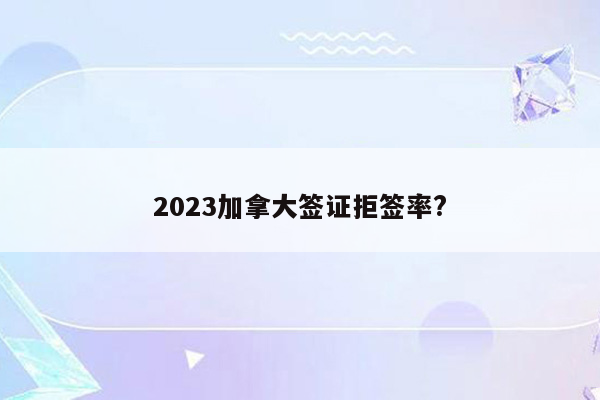 2023加拿大签证拒签率?