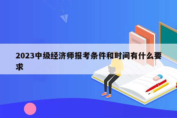 2023中级经济师报考条件和时间有什么要求