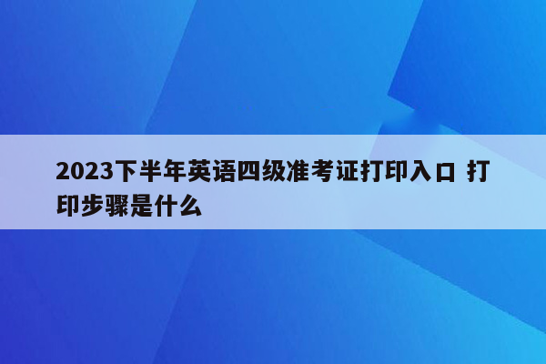 2023下半年英语四级准考证打印入口 打印步骤是什么