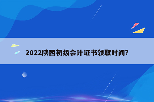 2022陕西初级会计证书领取时间?