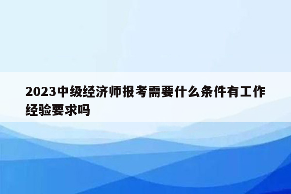 2023中级经济师报考需要什么条件有工作经验要求吗