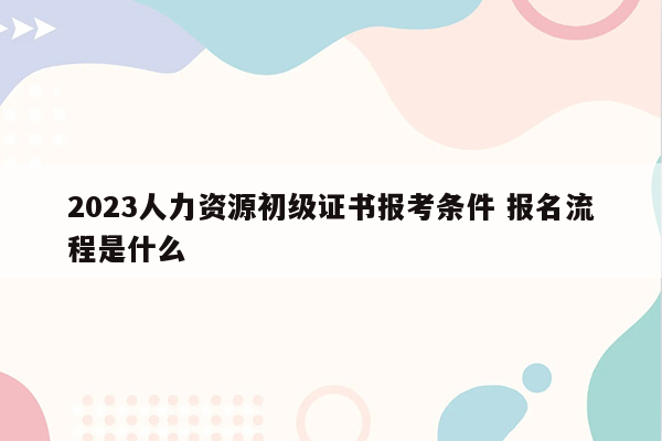 2023人力资源初级证书报考条件 报名流程是什么