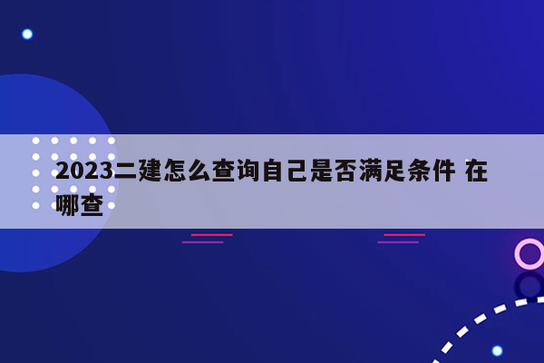 2023二建怎么查询自己是否满足条件 在哪查