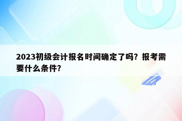 2023初级会计报名时间确定了吗？报考需要什么条件？